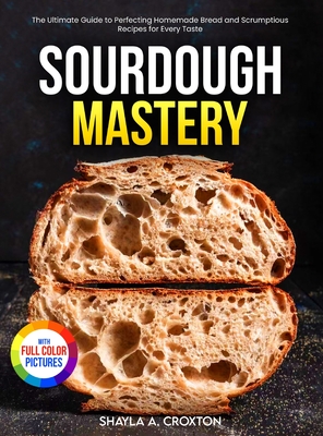 Sourdough Mastery: The Ultimate Guide to Perfecting Homemade Bread and Scrumptious Recipes for Every Taste Full Color Edition - Croxton, Shayla A