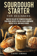 Sourdough Starter for Beginners: Master the Art of Fermentation with Foolproof Recipes for Delicious Homemade Bread, Pizza, and Baked Goods