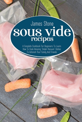 Sous Vide Recipes: A Complete Cookbook For Beginners To Learn How To Cook Amazing "Under-Vacuum" Dishes To Astonish Your Family And Friends - Stone, James