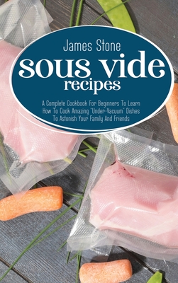 Sous Vide Recipes: A Complete Cookbook For Beginners To Learn How To Cook Amazing "Under-Vacuum" Dishes To Astonish Your Family And Friends - Stone, James