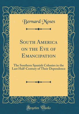 South America on the Eve of Emancipation: The Southern Spanish Colonies in the Last Half-Century of Their Dependence (Classic Reprint) - Moses, Bernard