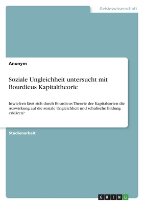 Soziale Ungleichheit untersucht mit Bourdieus Kapitaltheorie: Inwiefern l?sst sich durch Bourdieus Theorie der Kapitalsorten die Auswirkung auf die soziale Ungleichheit und schulische Bildung erkl?ren? - Anonymous