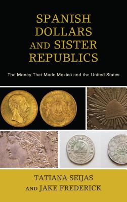 Spanish Dollars and Sister Republics: The Money That Made Mexico and the United States - Seijas, Tatiana, and Frederick, Jake