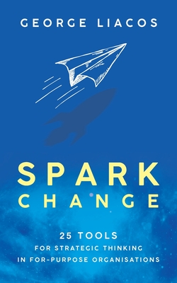 Spark Change: 25 Tools for Strategic Thinking in For-Purpose Organisations - Liacos, George