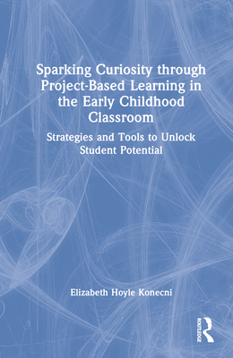 Sparking Curiosity through Project-Based Learning in the Early Childhood Classroom: Strategies and Tools to Unlock Student Potential - Hoyle Konecni, Elizabeth