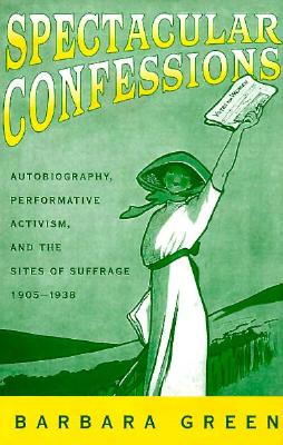 Spectacular Confessions: Autobiography, Performative Activism and the Sites of Suffrage - Green, Barbara