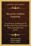 Spectrum Analysis Explained ...: Including an Explanation of the Received Theory of Sound, Heat, Light, and Color