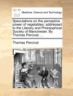 Speculations on the Perceptive Power of Vegetables: Addressed to the Literary and Philosophical Society of Manchester. by Thomas Percival,