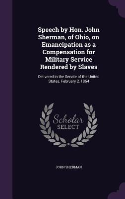 Speech by Hon. John Sherman, of Ohio, on Emancipation as a Compensation for Military Service Rendered by Slaves: Delivered in the Senate of the United States, February 2, 1864 - Sherman, John, Dr.