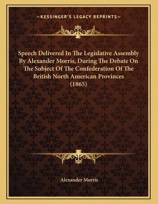 Speech Delivered in the Legislative Assembly by Alexander Morris, During the Debate on the Subject of the Confederation of the British North American Provinces (1865) - Morris, Alexander