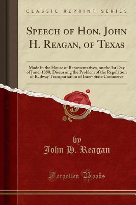 Speech of Hon. John H. Reagan, of Texas: Made in the House of Representatives, on the 1st Day of June, 1880; Discussing the Problem of the Regulation of Railway Transportation of Inter-State Commerce (Classic Reprint) - Reagan, John H