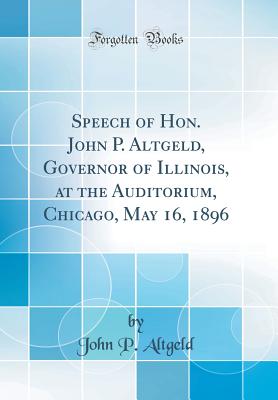 Speech of Hon. John P. Altgeld, Governor of Illinois, at the Auditorium, Chicago, May 16, 1896 (Classic Reprint) - Altgeld, John P