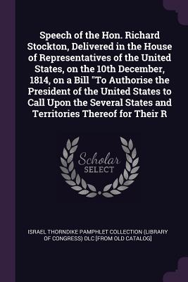 Speech of the Hon. Richard Stockton, Delivered in the House of Representatives of the United States, on the 10th December, 1814, on a Bill "To Authorise the President of the United States to Call Upon the Several States and Territories Thereof for Their R - Israel Thorndike Pamphlet Collection (Li (Creator)