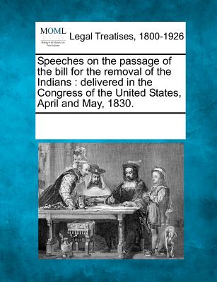 Speeches on the Passage of the Bill for the Removal of the Indians: Delivered in the Congress of the United States, April and May, 1830. - Multiple Contributors, See Notes (Creator)