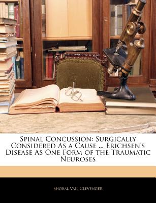 Spinal Concussion: Surgically Considered as a Cause ... Erichsen's Disease as One Form of the Traumatic Neuroses - Clevenger, Shobal Vail