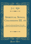 Spiritual Songs, Colossians III. 16: Being One Hundred Hymns Not to Be Found in the Hymn Books Commonly Used (Classic Reprint)