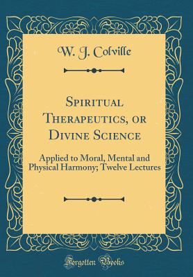 Spiritual Therapeutics, or Divine Science: Applied to Moral, Mental and Physical Harmony; Twelve Lectures (Classic Reprint) - Colville, W J