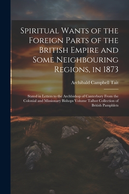 Spiritual Wants of the Foreign Parts of the British Empire and Some Neighbouring Regions, in 1873: Stated in Letters to the Archbishop of Canterbury From the Colonial and Missionary Bishops Volume Talbot Collection of British Pamphlets - Tait, Archibald Campbell