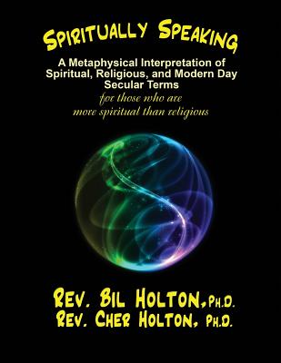 Spiritually Speaking: A Metaphysical Interpretation of Spiritual, Religious, and Modern Day Secular Terms -- for those who are more spiritual than religious - Holton, Cher, and Holton, Bil