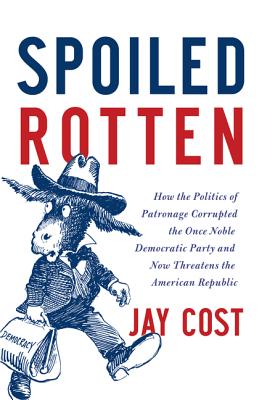 Spoiled Rotten: How the Politics of Patronage Corrupted the Once Noble Democratic Party and Now Threatens the American Republic - Cost, Jay