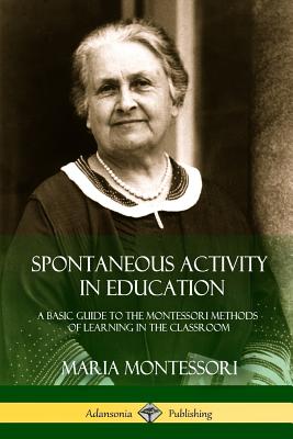 Spontaneous Activity in Education: A Basic Guide to the Montessori Methods of Learning in the Classroom - Montessori, Maria