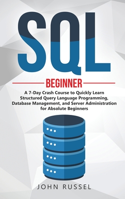 SQL: A 7-Day Crash Course to Quickly Learn Structured Query Language Programming, Database Management, and Server Administration for Absolute Beginners - Russel, John