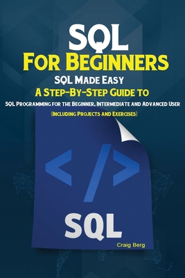 SQL For Beginners: SQL Made Easy; A Step-By-Step Guide to SQL Programming for the Beginner, Intermediate and Advanced User (Including Projects and Exercises) - Craig, Berg