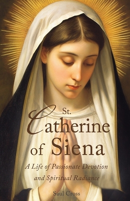 St. Catherine of Siena: A Life of Passionate Devotion and Spiritual Radiance - Cross, Saul