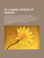St. Ciaran, Patron of Ossory; A Memoir of His Life and Times, Comprising a Preliminary Enquiry Respecting the Period of His Birth an Historical Commentary on the Legend of His Life Some Notes on His Death, and on the Surviving Memorials of His Mission - Hogan, John