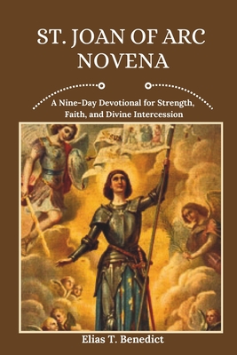 St. Joan Of Arc Novena: A Nine-Day Devotional for Strength, Faith, and Divine Intercession - Benedict, Elias T