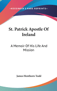 St. Patrick Apostle Of Ireland: A Memoir Of His Life And Mission