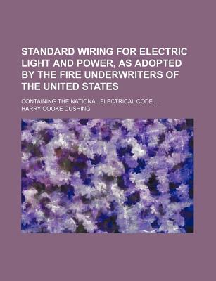 Standard Wiring for Electric Light and Power, as Adopted by the Fire Underwriters of the United States: Containing the National Electrical Code Explained and Illustrated, Together with the Necessary Tables and Formulae for Outside and Inside Wiring and C - Cushing, H C 1869-