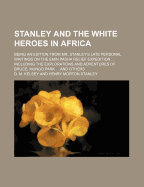 Stanley and the White Heroes in Africa: Being an Edition from Mr. Stanley's Late Personal Writings on the Emin Pasha Relief Expedition and Discoveries in the Dark Continent, with Other Matter from the Works of His Companions and Predecessors