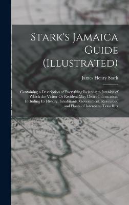 Stark's Jamaica Guide (Illustrated): Containing a Description of Everything Relating to Jamaica of Which the Visitor Or Resident May Desire Information, Including Its History, Inhabitants, Government, Resources, and Places of Interest to Travellers - Stark, James Henry