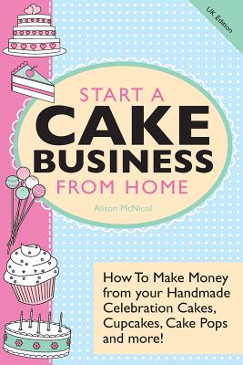 Start a Cake Business from Home: How to Make Money from Your Handmade Celebration Cakes, Cupcakes, Cake Pops and More! UK Edition. - McNicol, Alison