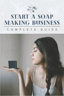 Start A Soap Making Business: 0 To 100 Home Startup Success & Complete Soap Making Guide