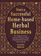 Start a Successful Home- Based Herbal Business: The 7 Things I Do to Earn Thousands of Dollars per Month Selling Herbal Products Starting with Less than 49$