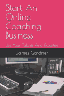 Start An Online Coaching Business: Use Your Talents And Expertise