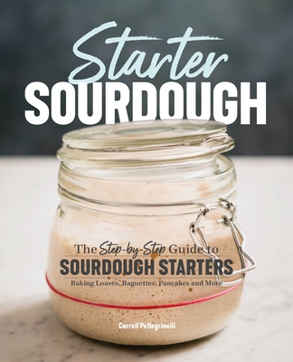 Starter Sourdough: The Step-By-Step Guide to Sourdough Starters, Baking Loaves, Baguettes, Pancakes, and More - Pellegrinelli, Carroll