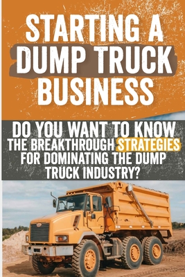 Starting a Dump Truck Business: Do You Want to Know the Breakthrough Strategies for Dominating the Dump Truck Industry? - Feldman, Georgiana J