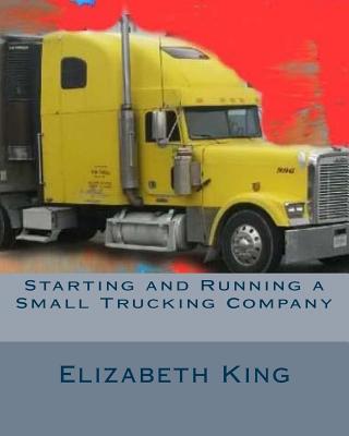 Starting and Running a Small Trucking Company: An Easy Step by Step Guide to Starting and Running a Small Trucking Company - King, Elizabeth
