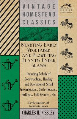 Starting Early Vegetable and Flowering Plants Under Glass - Including Details of Construction, Heating and Operation of Small Greenhouses, Sash-Houses, Hotbeds, Cold Frames, Etc - For the Amateur and Commercial Grower - Nissley, Charles H