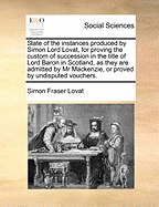 State of the Instances Produced by Simon Lord Lovat, for Proving the Custom of Succession in the Title of Lord Baron in Scotland, as They Are Admitted by Mr. Mackenzie, or Proved by Undisputed Vouchers