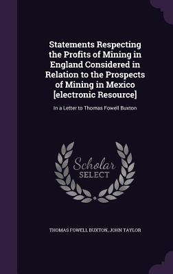 Statements Respecting the Profits of Mining in England Considered in Relation to the Prospects of Mining in Mexico [electronic Resource]: In a Letter to Thomas Fowell Buxton - Buxton, Thomas Fowell, Sir, and Taylor, John