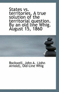 States vs. Territories. a True Solution of the Territorial Question. by an Old Line Whig. August 15,