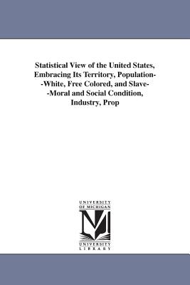 Statistical View of the United States, Embracing Its Territory, Population--White, Free Colored, and Slave--Moral and Social Condition, Industry, Prop - United States Census Office, and United States Census Office 7th Census