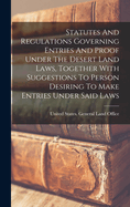 Statutes And Regulations Governing Entries And Proof Under The Desert Land Laws, Together With Suggestions To Person Desiring To Make Entries Under Said Laws