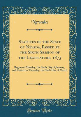 Statutes of the State of Nevada, Passed at the Sixth Session of the Legislature, 1873: Begun on Monday, the Sixth Day of January, and Ended on Thursday, the Sixth Day of March (Classic Reprint) - Nevada, Nevada