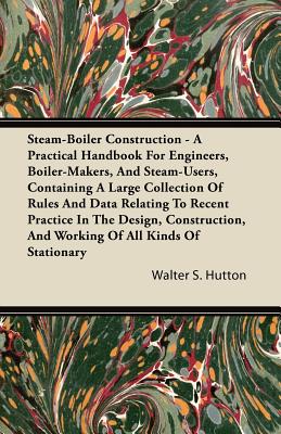 Steam-Boiler Construction - A Practical Handbook for Engineers, Boiler-Makers, and Steam-Users, Containing a Large Collection of Rules and Data Relati - Hutton, Walter S