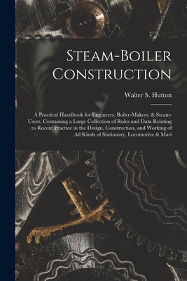 Steam-Boiler Construction: A Practical Handbook for Engineers, Boiler-Makers, & Steam-Users, Containing a Large Collection of Rules and Data Relating to Recent Practice in the Design, Construction, and Working of All Kinds of Stationary, Locomotive & Mari - Hutton, Walter S